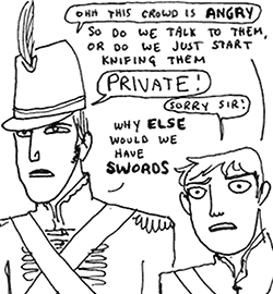 "Ohh this crowd is *angry*"
"So do we talk to them, or do we just start knifing them--"
"PRIVATE!"
"Sorry sir!"
"Why *else* would we have *swords*?"