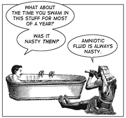 "What about the time you swam in this stuff for almost a year? Was it nasty then?"
"Amniotic fluid is always nasty."